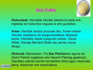 KULTURA Hizkuntzak:  Herrialde ofizialki elebiduna bada ere, ingelesa da hizkuntza nagusia ia arlo guztietan. Artea:  Irlandak dantza propioak ditu, horien artean Irlandar zapatatua da ezagunenetakoa. Besteak beste, Irlandako idazle ezagunen artean, Oscar Wilde, George Bernard Shaw eta James Joyce ditugu. Ohiturak:  Martxoaren 17a  San Patrizio ren eguna da (Saint Patrick ingelesez edo Naomh   Pádraig gaeleraz), Irlandako patroia izanda herrialdeko festa egun nazionala dena, diasporan ere ospatutakoa. AURKIBIDEA 