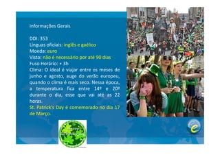 Informações Gerais
DDI: 353
Línguas oficiais: inglês e gaélico
Moeda: euro
Visto: não é necessário por até 90 dias
Fuso Horário: + 3h
Clima: O ideal é viajar entre os meses de
junho e agosto, auge do verão europeu,junho e agosto, auge do verão europeu,
quando o clima é mais seco. Nessa época,
a temperatura fica entre 14º e 20º
durante o dia, esse que vai até as 22
horas.
St. Patrick's Day é comemorado no dia 17
de Março.
 