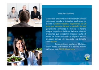 Visto para trabalho
Estudantes Brasileiros não necessitam solicitar
vistos para estudar e trabalhar legalmente na
Irlanda e podem trabalhar legalmente até 20
horas por semana durante o período de aula
(geralmente primeiros 6 meses) e horário
integral no período de férias Existem diversos
programas que oferecem 6 meses de aula e 6programas que oferecem 6 meses de aula e 6
meses de férias na Irlanda e algumas escolas
oferecem serviço de colocação no trabalho
como au pair .
Geralmente em média em 30 dias os
alunos estão trabalhando e o salário mínimo
na Irlanda e de EUR 8,65 por hora.
 