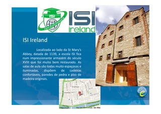 ISI Ireland
Localizada ao lado da St Mary’s
Abbey, datada de 1139, a escola ISI fica
num impressionante armazém do séculonum impressionante armazém do século
XVIII que foi muito bem restaurado. As
salas de aula são todas muito espaçosas e
iluminadas, dispõem de cadeiras
confortáveis, paredes de pedra e piso de
madeira originais.
 