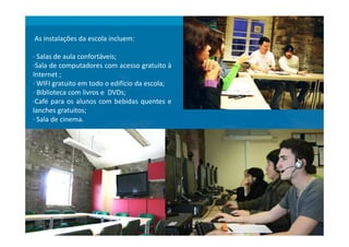 As instalações da escola incluem:
· Salas de aula confortáveis;
·Sala de computadores com acesso gratuito à
Internet ;
· WIFI gratuito em todo o edifício da escola;
· Biblioteca com livros e DVDs;
·Café para os alunos com bebidas quentes e
lanches gratuitos;
· Sala de cinema.· Sala de cinema.
 