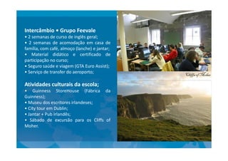 Intercâmbio • Grupo Feevale
• 2 semanas de curso de inglês geral;
• 2 semanas de acomodação em casa de
família, com café, almoço (lanche) e jantar;
• Material didático e certificado de
participação no curso;
• Seguro saúde e viagem (GTA Euro Assist);
• Serviço de transfer do aeroporto;
Atividades culturais da escola;
• Guinness StoreHouse (Fábrica da
Guinness);
• Museu dos escritores irlandeses;
• City tour em Dublin;
• Jantar + Pub irlandês;
• Sábado de excursão para os Cliffs of
Moher.
 