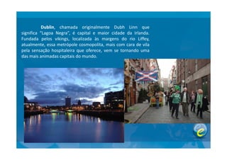 Dublin, chamada originalmente Dubh Linn que
significa “Lagoa Negra”, é capital e maior cidade da Irlanda.
Fundada pelos vikings, localizada às margens do rio Liffey,
atualmente, essa metrópole cosmopolita, mais com cara de vila
pela sensação hospitaleira que oferece, vem se tornando uma
das mais animadas capitais do mundo.
 