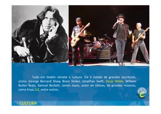 Tudo em Dublin remete à cultura. Ela é cidade de grandes escritores,
como: George Bernard Shaw, Bram Stoker, Jonathan Swift, Oscar Wilde, William
Butler Yeats, Samuel Beckett, James Joyce, autor de Ulisses, de grandes músicos,
como Enya, U2, entre outros.
CULTURA
 