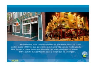 Na cidades dos Pubs, claro que diversão é o que tem de sobra. Em Dublin
existem quase 1000 Pubs que garantem à cidade uma vida noturna muito agitada.
Além do mais, a capital possui uma população com idade mais jovem do mundo.
Entres os Pubs mais conhecidos estão o Temple Bar, e o Mullingan's.
NOITE
 