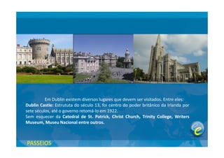 Em Dublin existem diversos lugares que devem ser visitados. Entre eles:
Dublin Castle: Estrututa do século 13, foi centro do poder britânico da Irlanda por
sete séculos, até o governo retomá-lo em 1922.
Sem esquecer da Catedral de St. Patrick, Christ Church, Trinity College, Writers
Museum, Museu Nacional entre outros.
PASSEIOS
 