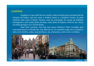 COMPRAS
Se gastar é o que você tem em mente, então vá direto para principal área de
compras de Dublin, que fica entre a Grafton Street e a Stephen’s Green. Lá você
encontra lojas como a Brown Thomas, esta faz promoções de roupas de estilistas
estrangeiros e tem muitas grifes famosas, como Dolce & Gabana, Channel, etc. Outra
rua cheia de lojas é a O’ Connel Street.
Quer fazer compras, mas está com pouco dinheiro? Fique tranqüilo, pois
você pode passar no Temple Bar, que além de ser um excelente lugar para se passar a
noite, tem brechós, sebos, lojas de discos, cds, artesanatos, entre outros artefatos.noite, tem brechós, sebos, lojas de discos, cds, artesanatos, entre outros artefatos.
 