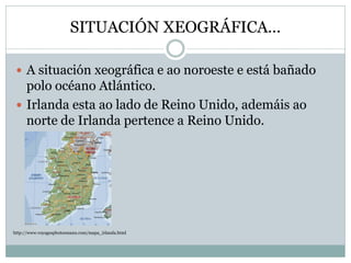 SITUACIÓN XEOGRÁFICA…
 A situación xeográfica e ao noroeste e está bañado
polo océano Atlántico.
 Irlanda esta ao lado de Reino Unido, ademáis ao
norte de Irlanda pertence a Reino Unido.
http://www.voyagesphotosmanu.com/mapa_irlanda.html
 