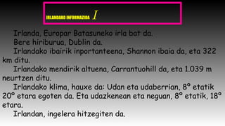 IRLANDAKO INFORMAZIOA I
Irlanda, Europar Batasuneko irla bat da.
Bere hiriburua, Dublin da.
Irlandako ibairik inportanteena, Shannon ibaia da, eta 322
km ditu.
Irlandako mendirik altuena, Carrantuohill da, eta 1.039 m
neurtzen ditu.
Irlandako klima, hauxe da: Udan eta udaberrian, 8º etatik
20º etara egoten da. Eta udazkenean eta neguan, 8º etatik, 18º
etara.
Irlandan, ingelera hitzegiten da.
 