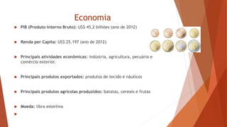 Economia
 PIB (Produto Interno Bruto): US$ 45,2 bilhões (ano de 2012)
 Renda per Capita: US$ 25.197 (ano de 2012)
 Principais atividades econômicas: indústria, agricultura, pecuária e
comércio exterior.
 Principais produtos exportados: produtos de tecido e náuticos
 Principais produtos agrícolas produzidos: batatas, cereais e frutas
 Moeda: libra esterlina

 