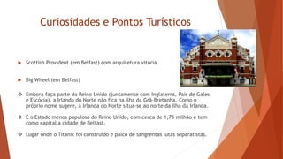 Curiosidades e Pontos Turísticos
 Scottish Provident (em Belfast) com arquitetura vitória -
 Big Wheel (em Belfast)
 Embora faça parte do Reino Unido (juntamente com Inglaterra, País de Gales
e Escócia), a Irlanda do Norte não fica na ilha da Grã-Bretanha. Como o
próprio nome sugere, a Irlanda do Norte situa-se ao norte da ilha da Irlanda.
 É o Estado menos populoso do Reino Unido, com cerca de 1,75 milhão e tem
como capital a cidade de Belfast.
 Lugar onde o Titanic foi construído e palco de sangrentas lutas separatistas.
 
