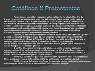 Para entender o conflito é necessário voltar na história. No século XII, a ilha da
Irlanda começou a ser conquistada pelos reis da Inglaterra. Desde então a região passou a
ser dominada pelo RU. Em 1534, após divergências contra a igreja católica, o rei Henrique
VIII deu inicio à Reforma Anglicana,estabelecendo uma religião protestante oficial em seus
domínios. A maioria dos ingleses e galeses submeteu-se ao anglicanismo; mas os irlandeses
permaneceram inteiramente católicos, até mesmo como forma de preservar sua identidade
nacional perante os dominadores ingleses. Desde então diversos líderes, como rainha
Elizabeth e Oliver Cromwell, massacraram revoltas na Irlanda.
            Em 1905, os nacionalistas irlandeses fundaram o Sinn Fein (“Nós Sozinhos”), partido
político que lutaria pela independência do país utilizando meios legais. Em contrapartida,
os protestantes afiaram a Força de Voluntários do Ulster – formação paramilitar destinada a
apoiar as tropas britânicas na Irlanda. A essa altura, o Ulster já era uma região
industrializada onde os protestantes haviam se tornado maioria, graças à forte imigração de
operários ingleses, escoceses e galeses.
            O conflito é basicamente religioso (anglicanos x católicos), com a apelação a
unidade nacional. Para evidenciar o confronto basta observar a 2ª Grande Guerra, quando,
diferentemente das outros estados da Commonwealth( comunidade britânica das nações), a
Irlanda permaneceu neutra no grande conflito mundial.
            Em 1949, a Irlanda desligou-se da commonwealth e proclamou sua independência ao
Reino Unido, com o nome de República da Irlanda ou Eire (seu nome céltico original).
            Devido à grande deficiência econômica do novo país, muitos católicos do sul acabaram
migrando para a Irlanda do Norte, compondo 40% da população da região.
 
