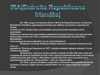 Em 1956, surgiu na Irlanda do Norte o IRA (Irish Republican Army ou Exército
Republicano Irlandês); organização terrorista cujo objetivo é promover a anexação da
Irlanda
do Norte ao Eire. Desde então, essa entidade vem promovendo atentados contra
autoridades
britânicas e membros da comunidade protestante da Irlanda do Norte. Sua ação de maior
repercussão ocorreu em 1979: a explosão da lancha pilotada pelo almirante lorde
Mountbatten,
herói da Segunda Guerra Mundial e tio da rainha Elizabeth II.
           Entretanto, as forças britânicas também atacaram e causaram diversas morte,
como no
episódio do "Dominngo Sangrento de 1972", quando soldados ingleses mataram 14 civis
católicos em Belfast.
           Oficialmente, o governo do Eire repudia a atuação do IRA. Mas este conta com
a simpatia de parte da população do Sul e tem o apoio de praticamente toda a comunidade
católica do Norte. Além disso, o IRA utiliza o partido Sinn Fein como seu porta-voz e
representante político (ou “braço político”, como se costuma dizer).
           Em 1972, o governo britânico suspendeu a autonomia administrativa da Irlanda
do Norte e colocou a região sob seu controle direto, em um regime quase de ocupação
militar.
 