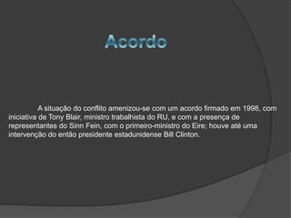 A situação do conflito amenizou-se com um acordo firmado em 1998, com
iniciativa de Tony Blair, ministro trabalhista do RU, e com a presença de
representantes do Sinn Fein, com o primeiro-ministro do Eire; houve até uma
intervenção do então presidente estadunidense Bill Clinton.
 