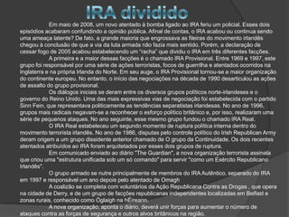 Em maio de 2008, um novo atentado à bomba ligado ao IRA feriu um policial. Esses dois
episódios acabaram confundindo a opinião pública. Afinal de contas, o IRA acabou ou continua sendo
uma ameaça latente? De fato, a grande maioria que engrossava as fileiras do movimento irlandês
chegou à conclusão de que a via da luta armada não fazia mais sentido. Porém, a declaração de
cessar fogo de 2005 acabou estabelecendo um “racha” que dividiu o IRA em três diferentes facções.
            A primeira e a maior dessas facções é o chamado IRA Provisional. Entre 1969 e 1997, este
grupo foi responsável por uma série de ações terroristas, focos de guerrilha e atentados ocorridos na
Inglaterra e na própria Irlanda do Norte. Em seu auge, o IRA Provisional tornou-se a maior organização
do continente europeu. No entanto, o início das negociações na década de 1990 desarticulou as ações
de assalto do grupo provisional.
            Os diálogos iniciais se deram entre os diversos grupos políticos norte-irlandeses e o
governo do Reino Unido. Uma das mais expressivas vias de negociação foi estabelecida com o partido
Sinn Fein, que representava politicamente as tendências separatistas irlandesas. No ano de 1996,
grupos mais radicais negavam-se a reconhecer o esforço político britânico e, por isso, realizaram uma
série de pequenos ataques. No ano seguinte, esse mesmo grupo fundou o chamado IRA Real.
            O IRA Real estabeleceu um segundo momento de ruptura política interna dentro do
movimento terrorista irlandês. No ano de 1986, disputas pelo controle político do Irish Republican Army
deram origem a um grupo dissidente anterior chamado de O grupo da Continuidade. Os dois recentes
atentados atribuídos ao IRA foram arquitetados por esses dois grupos de ruptura.
            Em comunicado enviado ao diário "The Guardian", a nova organização terrorista assinala
que criou uma "estrutura unificada sob um só comando" para servir "como um Exército Republicano
Irlandês".
            O grupo armado se nutre principalmente de membros do IRA Autêntico, separado do IRA
em 1997 e responsável um ano depois pelo atentado de Omagh
            A coalizão se completa com voluntários da Ação Republicana Contra as Drogas , que opera
na cidade de Derry, e de um grupo de facções republicanas independentes localizadas em Belfast e
zonas rurais, conhecido como Óglaigh na hÉireann.
            A nova organização, aponta o diário, deverá unir forças para aumentar o número de
ataques contra as forças de segurança e outros alvos britânicos na região.
 