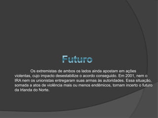 Os extremistas de ambos os lados ainda apostam em ações
violentas, cujo impacto desestabilize o acordo conseguido. Em 2001, nem o
IRA nem os unionistas entregaram suas armas às autoridades. Essa situação,
somada a atos de violência mais ou menos endêmicos, tornam incerto o futuro
da Irlanda do Norte.
 