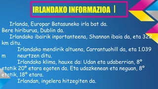 IRLANDAKO INFORMAZIOA I
Irlanda, Europar Batasuneko irla bat da.
Bere hiriburua, Dublin da.
Irlandako ibairik inportanteena, Shannon ibaia da, eta 322
km ditu.
Irlandako mendirik altuena, Carrantuohill da, eta 1.039
m neurtzen ditu.
Irlandako klima, hauxe da: Udan eta udaberrian, 8º
etatik 20º etara egoten da. Eta udazkenean eta neguan, 8º
etatik, 18º etara.
Irlandan, ingelera hitzegiten da.
 