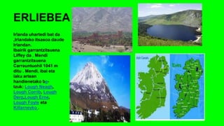 ERLIEBEA
Irlanda uhartedi bat da
,Irlandako itsasoa daude
Irlandan.
Ibairik garrantzitsuena
Liffey da . Mendi
garrantzitsuena
Carrauntuohil 1041 m
ditu . Mendi, ibai eta
laku artean
handienetako ba-
tzuk: Lough Neagh,
Lough Corrib, Lough
Derg,Lough Erne,
Lough Foyle eta
Killarneyko .
 