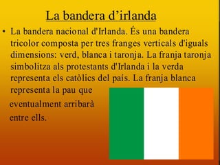La bandera d’irlanda
• La bandera nacional d'Irlanda. És una bandera
  tricolor composta per tres
  És una bandera tricolor franges verticals d'iguals
  dimensions: verd, blanca
  composta per tres frangesi taronja. La franja taronja
  simbolitza als protestants d'Irlanda i la verda
  verticals d'iguals dimensions:
  representa els catòlics del país.
  verd, blanca i taronja. La franja La franja blanca
  representa la pau als
  taronja simbolitzaque
  eventualment arribarà la verda
  protestants d'Irlanda i
  representa els catòlics del país.
  entre ells.
  La franja blanca representa la
  pau que eventualment arribarà
  entre ells.
 