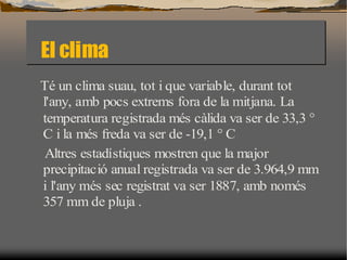 El clima El clima
Té un clima suau, tot iique variable, durant tot
       clima suau, tot que variable, durant tot
l'any, amb pocs extrems fora de la mitjana. La
       amb pocs extrems fora de la mitjana. La
temperatura registrada més càlida va ser de 33,3 °°
temperatura registrada més càlida va ser de 33,3
C i la més freda va ser de -19,1 °°C
       més freda va ser de -19,1 C
 Altres estadístiques mostren que la major
 Altres estadístiques mostren que la major
precipitació anual registrada va ser de 3.964,9 mm
precipitació anual registrada va ser de 3.964,9 mm
i l'any més sec registrat va ser 1887, amb només
        més sec registrat va ser 1887, amb només
357 mm de pluja ..
      mm de pluja
 