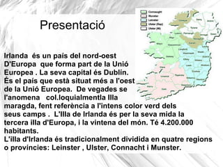 Presentació

Irlanda és un país del nord-oest
D'Europa que forma part de la Unió
Europea . La seva capital és Dublín.
És el país que està situat més a l'oest
de la Unió Europea. De vegades se
l'anomena col.loquialmentla Illa
maragda, fent referència a l'intens color verd dels
seus camps . L'Illa de Irlanda és per la seva mida la
tercera illa d'Europa, i la vintena del món. Té 4.200.000
habitants.
L'illa d'Irlanda és tradicionalment dividida en quatre regions
o províncies: Leinster , Ulster, Connacht i Munster.
 