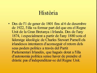 Història
                    Història
• Des de l'1 de gener de 1801 fins al 6 de desembre
  de 1922, l'illa va formar part del que era el Regne
  Unit de la Gran Bretanya i Irlanda. Des de l'any
                           •
  1874, i especialment a partir de l'any 1880 sota el
  lideratge ideològic de Charles Stewart Parnell els
  irlandesos intentaren d'aconseguir el retorn dels
  seus poders polítics a travès del Partit
  Parlamentari Irlandès, que hagués dotat a l'illa
  d'autonomia política sense haver de prendre el
  dràstic pas d'independitzar-se del Regne Unit.
 