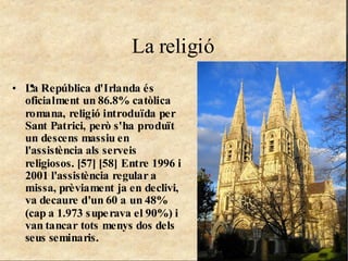 La religió
   •
• La República d'Irlanda és
  oficialment un 86.8% catòlica
  romana, religió introduïda per
  Sant Patrici, però s'ha produït
  un descens massiu en
  l'assistència als serveis
  religiosos. [57] [58] Entre 1996 i
  2001 l'assistència regular a
  missa, prèviament ja en declivi,
  va decaure d'un 60 a un 48%
  (cap a 1.973 s upe rava el 90%) i
  van tancar tots menys dos dels
  seus seminaris.
 