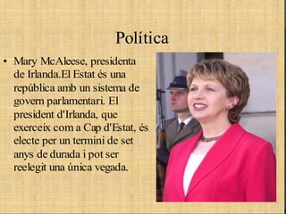 politica
                        Política
• Mary McAleese, presidenta
  de Irlanda.El Estat és una
  república amb un sistema de
  govern parlamentari. El
  president d'Irlanda, que
  exerceix com a Cap d'Estat, és
  electe per un termini de set
  anys de durada i pot ser
  reelegit una única vegada.
 