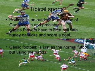 Tipical sports
• Hurling: Is an outdoor team game of
  Gaelic origin and prehistoric
  origins.Players have to hit a ball with
  hurley or sticks and score a goal.

• Gaelic football: Is just as the normal futboll
  but using the hands.
 