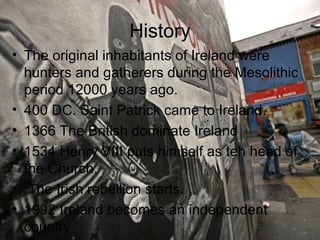 History
• The original inhabitants of Ireland were
  hunters and gatherers during the Mesolithic
  period 12000 years ago.
• 400 DC. Saint Patrick came to Ireland.
• 1366 The British dominate Ireland
• 1534 Henry VIII puts himself as teh head of
  the Church.
• The Irish rebellion starts.
• 1992 Ireland becomes an independent
  country
 