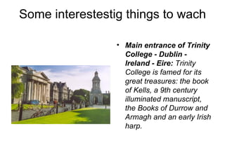 Some interestestig things to wach

                 • Main entrance of Trinity
                   College - Dublin -
                   Ireland - Eire: Trinity 
                   College is famed for its 
                   great treasures: the book 
                   of Kells, a 9th century 
                   illuminated manuscript, 
                   the Books of Durrow and 
                   Armagh and an early Irish 
                   harp. 
 