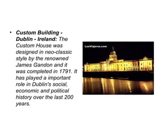 • Custom Building -
  Dublin - Ireland: The 
  Custom House was 
  designed in neo-classic 
  style by the renowned 
  James Gandon and it 
  was completed in 1791. It 
  has played a important 
  role in Dublin's social, 
  economic and political 
  history over the last 200 
  years.
 