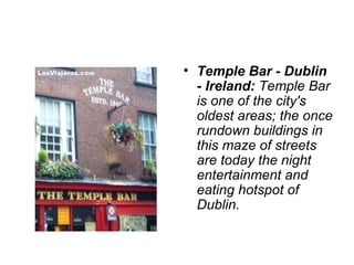 • Temple Bar - Dublin
  - Ireland: Temple Bar 
  is one of the city's 
  oldest areas; the once 
  rundown buildings in 
  this maze of streets 
  are today the night 
  entertainment and 
  eating hotspot of 
  Dublin.
 