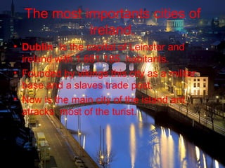 The most importants cities of
            ireland.
• Dublin- Is the capital of Leinster and
  ireland with 1.661.185 habitants.
• Founded by vikings this city as a militar
  base and a slaves trade post.
• Now is the main city of the island ant
  atracks most of the turist.
 