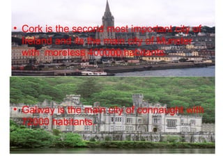 • Cork is the second most important city of
  Ireland and its the main city of Munster
  with moreless 400000 habitants.




• Galway is the main city of connaught with
  72000 habitants.
 