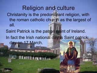 Religion and culture
 Christanity is the predominant religion, with
  the roman catholic church as the largest of
  all.
Saint Patrick is the patron saint of Ireland.
In fact the Irish national day is Saint patrick
  day on 17 March.
 