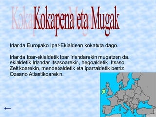 Irlanda Europako Ipar-Ekialdean kokatuta dago.

Irlanda Ipar-ekialdetik Ipar Irlandarekin mugatzen da,
ekialdetik Irlandar Itsasoarekin, hegoaldetik Itsaso
Zeltikoarekin, mendebaldetik eta iparraldetik berriz
Ozeano Atlantikoarekin.




←
 