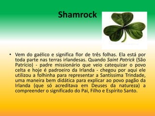 Shamrock



• Vem do gaélico e significa flor de três folhas. Ela está por
  toda parte nas terras irlandesas. Quando Saint Patrick (São
  Patrício) - padre missionário que veio catequizar o povo
  celta e hoje é padroeiro da Irlanda - chegou por aqui ele
  utilizou a folhinha para representar a Santíssima Trindade,
  uma maneira bem didática para explicar ao povo pagão da
  Irlanda (que só acreditava em Deuses da natureza) a
  compreender o significado do Pai, Filho e Espírito Santo.
 