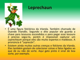 Leprechaun



• É uma figura folclórica da Irlanda. Também chamado de
  Duende Irlandês. Segundo o dito popular ele guarda a
  chave para tesouros escondidos e para pegar esse tesouro
  é preciso segui-lo, porém é impossível capturar um
  Leprechaum porque eles são muito espertos e maldosos. A
  pronúncia é "Leprecón".
• Existem ainda muitos outras crenças e folclores da Irlanda.
  Eles também gostam de colecionar coisas e fatos ligados ao
  que dá ou não dá sorte. Aqui gato preto é sinal de boa
  sorte, por exemplo.
 