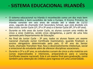 - SISTEMA EDUCACIONAL IRLANDÊS

• O sistema educacional na Irlanda é reconhecido como um dos mais bem
  desenvolvidos e bem-sucedidos de toda a Europa. O Ensino Primário na
  Irlanda consiste em seis anos de estudo até a idade de 11/12
  anos, seguido do chamado Irish Secondary School, que está dividido em
  dois ciclos: Junior Cycle (1º, 2º e 3º ano) e o Senior Cycle (4º, 5º e 6º ano).
• Durante os três anos do Junior Cycle, os alunos cursam uma média de
  cinco a onze matérias, sendo cinco obrigatórias, a partir de uma lista
  aprovada pelo Departamento de Educação.
• Ao final do Junior Cycle - 3º ano, todos os alunos fazem um exame
  nacional chamado Junior Certificate Examination, quando finalizam o
  ensino obrigatório determinado pelo país. O 4º ano do Senior
  Cycle, chamado Transition Year, foca o desenvolvimento intelectual, social
  e emocional do estudante além de oferecer disciplinas vocacionais.
• Durante o 5º e o 6º ano, os estudantes cursam de cinco a oito matérias em
  cursos especializados e intensivos, preparando-se para o Leaving
  Certificate (exame nacional). Este é um exame final para graduação, como
  também para obtenção de créditos para ingresso em uma universidade.
 