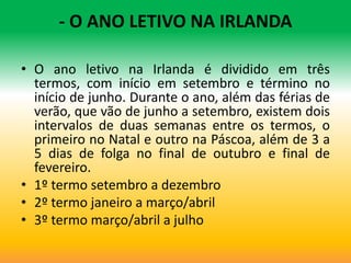 - O ANO LETIVO NA IRLANDA

• O ano letivo na Irlanda é dividido em três
  termos, com início em setembro e término no
  início de junho. Durante o ano, além das férias de
  verão, que vão de junho a setembro, existem dois
  intervalos de duas semanas entre os termos, o
  primeiro no Natal e outro na Páscoa, além de 3 a
  5 dias de folga no final de outubro e final de
  fevereiro.
• 1º termo setembro a dezembro
• 2º termo janeiro a março/abril
• 3º termo março/abril a julho
 