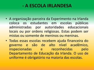 - A ESCOLA IRLANDESA

• A organização parceira da Experimento na Irlanda
  coloca os estudantes em escolas públicas
  administradas por autoridades educacionais
  locais ou por ordens religiosas. Estas podem ser
  mistas ou somente de meninos ou meninas.
• Todas essas escolas recebem ajuda financeira do
  governo e são de alto nível acadêmico,
  inspecionadas      e      reconhecidas       pelo
  Departamento de Educação da Irlanda. O uso de
  uniforme é obrigatório na maioria das escolas.
 