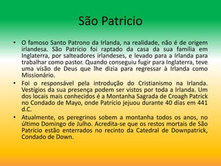 São Patricio
• O famoso Santo Patrono da Irlanda, na realidade, não é de origem
  irlandesa. São Patrício foi raptado da casa da sua família em
  Inglaterra, por salteadores irlandeses, e levado para a Irlanda para
  trabalhar como pastor. Quando conseguiu fugir para Inglaterra, teve
  uma visão de Deus que lhe dizia para regressar à Irlanda como
  Missionário.
• Foi o responsável pela introdução do Cristianismo na Irlanda.
  Vestígios da sua presença podem ser vistos por toda a Irlanda. Um
  dos locais mais conhecidos é a Montanha Sagrada de Croagh Patrick
  no Condado de Mayo, onde Patrício jejuou durante 40 dias em 441
  d.C.
• Atualmente, os peregrinos sobem a montanha todos os anos, no
  último Domingo de Julho. Acredita-se que os restos mortais de São
  Patrício estão enterrados no recinto da Catedral de Downpatrick,
  Condado de Down.
 