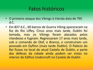 Fatos históricos
• O primeiro ataque dos Vikings à Irlanda data de 795
  d.C.
• Em 837 d.C., 60 barcos de Guerra Viking apareceram na
  foz do Rio Liffey. Cinco anos mais tarde, Dublin foi
  tomada, mas os Vikings foram atacados pelos
  irlandeses e fugiram. Regressaram 17 anos mais tarde,
  sob o comando de Olaf, o Branco, e construíram um
  povoado em Dyflinn (mais tarde Dublin). O Palácio do
  Rei ficava no local do atual Castelo de Dublin, e parte
  das defesas da cidade ainda podem ser vistas no
  interior do Edifico Undercroft no Castelo de Dublin
 