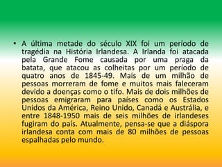 • A última metade do século XIX foi um período de
  tragédia na História Irlandesa. A Irlanda foi atacada
  pela Grande Fome causada por uma praga da
  batata, que atacou as colheitas por um período de
  quatro anos de 1845-49. Mais de um milhão de
  pessoas morreram de fome e muitos mais faleceram
  devido a doenças como o tifo. Mais de dois milhões de
  pessoas emigraram para países como os Estados
  Unidos da América, Reino Unido, Canadá e Austrália, e
  entre 1848-1950 mais de seis milhões de irlandeses
  fugiram do país. Atualmente, pensa-se que a diáspora
  irlandesa conta com mais de 80 milhões de pessoas
  espalhadas pelo mundo.
 
