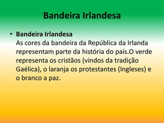 Bandeira Irlandesa
• Bandeira Irlandesa
  As cores da bandeira da República da Irlanda
  representam parte da história do país.O verde
  representa os cristãos (vindos da tradição
  Gaélica), o laranja os protestantes (Ingleses) e
  o branco a paz.
 