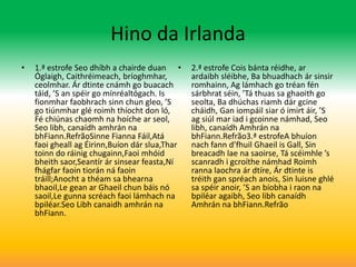 Hino da Irlanda
•   1.ª estrofe Seo dhíbh a chairde duan •      2.ª estrofe Cois bánta réidhe, ar
    Óglaigh, Caithréimeach, bríoghmhar,         ardaibh sléibhe, Ba bhuadhach ár sinsir
    ceolmhar. Ár dtinte cnámh go buacach        romhainn, Ag lámhach go tréan fén
    táid, ’S an spéir go mínréaltógach. Is      sárbhrat séin, ’Tá thuas sa ghaoith go
    fionmhar faobhrach sinn chun gleo, ’S       seolta, Ba dhúchas riamh dár gcine
    go tiúnmhar glé roimh thíocht don ló,       cháidh, Gan iompáil siar ó imirt áir, ’S
    Fé chiúnas chaomh na hoíche ar seol,        ag siúl mar iad i gcoinne námhad, Seo
    Seo libh, canaídh amhrán na                 libh, canaídh Amhrán na
    bhFiann.RefrãoSinne Fianna Fáil,Atá         bhFiann.Refrão3.ª estrofeA bhuíon
    faoi gheall ag Éirinn,Buíon dár slua,Thar   nach fann d’fhuil Ghaeil is Gall, Sin
    toinn do ráinig chugainn,Faoi mhóid         breacadh lae na saoirse, Tá scéimhle ’s
    bheith saor,Seantír ár sinsear feasta,Ní    scanradh i gcroíthe námhad Roimh
    fhágfar faoin tiorán ná faoin               ranna laochra ár dtíre, Ár dtinte is
    tráill;Anocht a théam sa bhearna            tréith gan spréach anois, Sin luisne ghlé
    bhaoil,Le gean ar Ghaeil chun báis nó       sa spéir anoir, ’S an bíobha i raon na
    saoil,Le gunna scréach faoi lámhach na      bpiléar agaibh, Seo libh canaídh
    bpiléar.Seo Libh canaidh amhrán na          Amhrán na bhFiann.Refrão
    bhFiann.
 