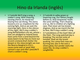 Hino da Irlanda (inglês)
• 1.ª estrofe We'll sing a song, a     •   2.ª estrofe In valley green or
  soldier's song, With cheering,           towering crag, Our fathers fought
  rousing chorus, As round our             before us, And conquered 'neath
  blazing fires we thong, The starry       the same old flag, That's floating
  heavens o'er us; Impatient for the       o'er us, We're children of a fighting
  coming fight, And as we wait the         race, That never yet has known
  mornings light, Here in the silence      disgrace, And as we march the foe
  of the night, We'll sing a soldier's     to face, We'll sing a soldier's song
  song,RefrãoSoldiers are we,,whose •      3.ª estrofeSons of the Gael! Men of
  lives are pledged to Ireland,Some        the Pale!, The Long watched day is
  have come from a land beyond the         breaking; The serried ranks of
  wave,Sworn to be free,no more our        Innisfail, Shall set the tyrant
  ancient sireland,Shall shelter the       quaking. Our camp fires now are
  despot or the slave;tonight we man       burning low; See in the east a
  the Bearna Baoghal,In Erin's             silvery glow, Out yonder waits the
  cause.come woe or weal;'Mid              saxon foe, So sing a soldier's
  cannon's roar and rifle's peal,We'll     songRefrão
  chant a soldier's song.
 