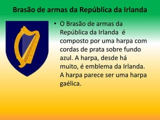 Brasão de armas da República da Irlanda
           • O Brasão de armas da
             República da Irlanda é
             composto por uma harpa com
             cordas de prata sobre fundo
             azul. A harpa, desde há
             muito, é emblema da Irlanda.
             A harpa parece ser uma harpa
             gaélica.
 