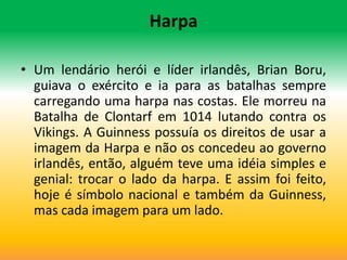 Harpa

• Um lendário herói e líder irlandês, Brian Boru,
  guiava o exército e ia para as batalhas sempre
  carregando uma harpa nas costas. Ele morreu na
  Batalha de Clontarf em 1014 lutando contra os
  Vikings. A Guinness possuía os direitos de usar a
  imagem da Harpa e não os concedeu ao governo
  irlandês, então, alguém teve uma idéia simples e
  genial: trocar o lado da harpa. E assim foi feito,
  hoje é símbolo nacional e também da Guinness,
  mas cada imagem para um lado.
 